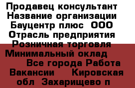 Продавец-консультант › Название организации ­ Бауцентр плюс, ООО › Отрасль предприятия ­ Розничная торговля › Минимальный оклад ­ 22 500 - Все города Работа » Вакансии   . Кировская обл.,Захарищево п.